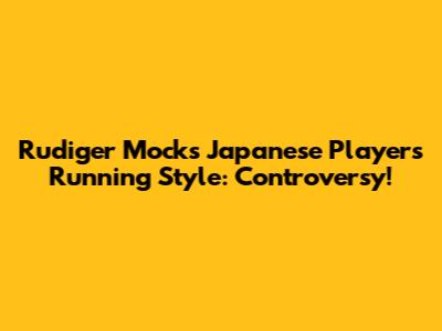 Rudiger Mocks Japanese Player's Running Style: Controversy!