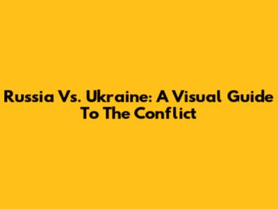 Russia Vs. Ukraine: A Visual Guide To The Conflict