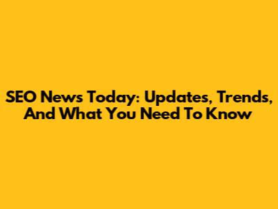 SEO News Today: Updates, Trends, And What You Need To Know