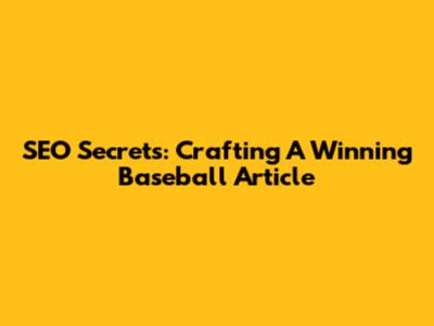 SEO Secrets: Crafting A Winning Baseball Article