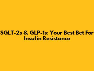 SGLT-2s & GLP-1s: Your Best Bet For Insulin Resistance