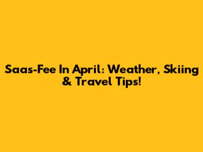 Saas-Fee In April: Weather, Skiing & Travel Tips!