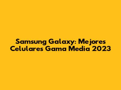 Samsung Galaxy: Mejores Celulares Gama Media 2023