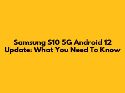 Samsung S10 5G Android 12 Update: What You Need To Know