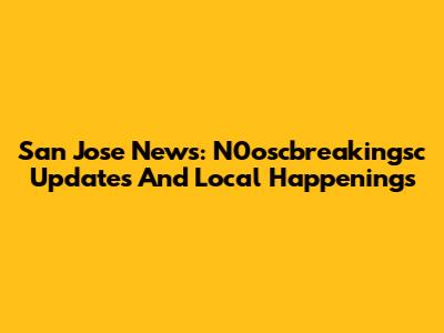 San Jose News: N0oscbreakingsc Updates And Local Happenings