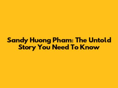 Sandy Huong Pham: The Untold Story You Need To Know