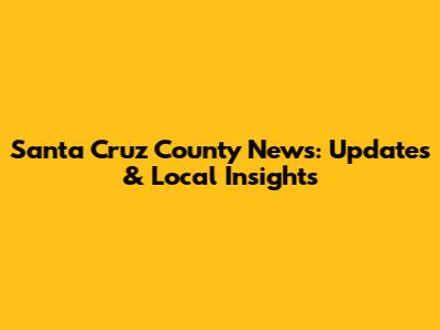 Santa Cruz County News: Updates & Local Insights
