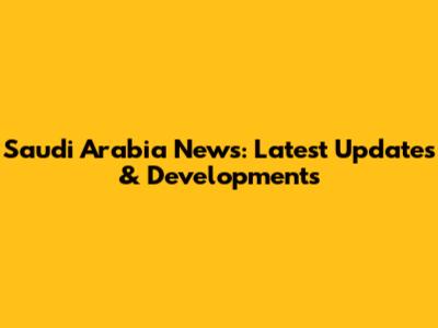 Saudi Arabia News: Latest Updates & Developments