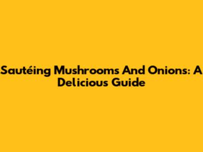 Sautéing Mushrooms And Onions: A Delicious Guide