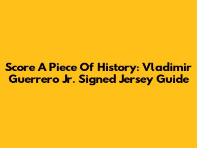 Score A Piece Of History: Vladimir Guerrero Jr. Signed Jersey Guide