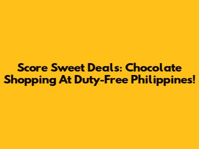 Score Sweet Deals: Chocolate Shopping At Duty-Free Philippines!
