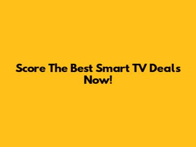 Score The Best Smart TV Deals Now!