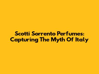 Scotti Sorrento Perfumes: Capturing The Myth Of Italy