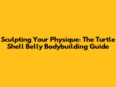Sculpting Your Physique: The Turtle Shell Belly Bodybuilding Guide