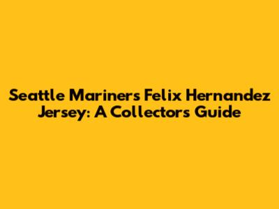 Seattle Mariners Felix Hernandez Jersey: A Collector's Guide