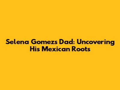 Selena Gomez's Dad: Uncovering His Mexican Roots