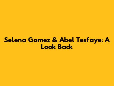 Selena Gomez & Abel Tesfaye: A Look Back