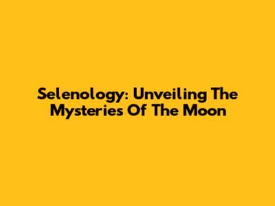Selenology: Unveiling The Mysteries Of The Moon