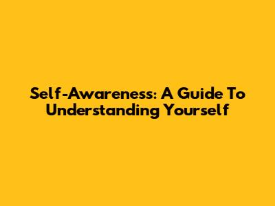 Self-Awareness: A Guide To Understanding Yourself