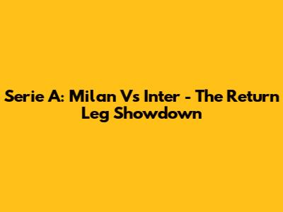 Serie A: Milan Vs Inter - The Return Leg Showdown