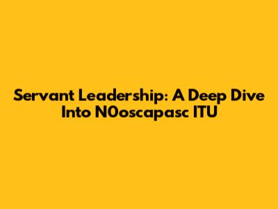 Servant Leadership: A Deep Dive Into N0oscapasc ITU