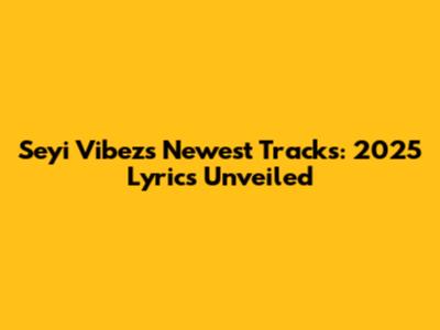 Seyi Vibez's Newest Tracks: 2025 Lyrics Unveiled