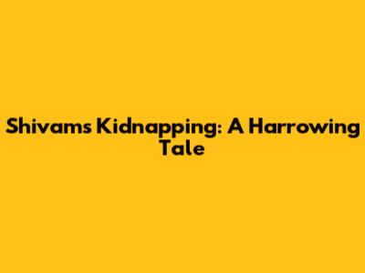 Shivam's Kidnapping: A Harrowing Tale