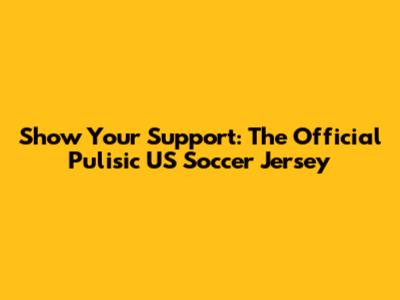 Show Your Support: The Official Pulisic US Soccer Jersey