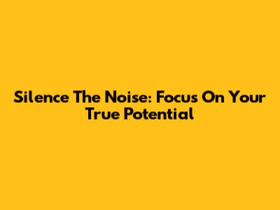 Silence The Noise: Focus On Your True Potential