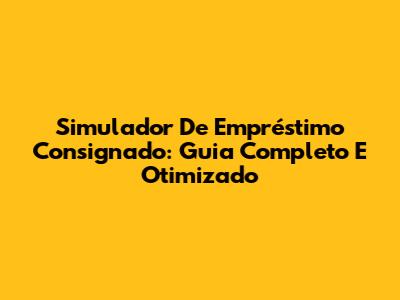 Simulador De Empréstimo Consignado: Guia Completo E Otimizado