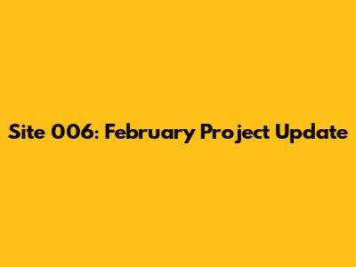 Site 006: February Project Update