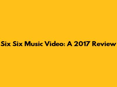Six Six Music Video: A 2017 Review