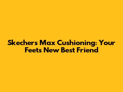 Skechers Max Cushioning: Your Feet's New Best Friend