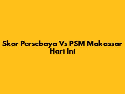 Skor Persebaya Vs PSM Makassar Hari Ini