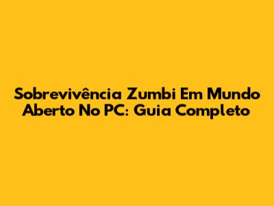 Sobrevivência Zumbi Em Mundo Aberto No PC: Guia Completo