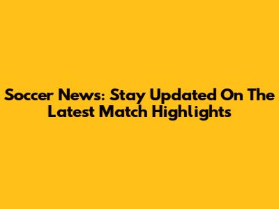 Soccer News: Stay Updated On The Latest Match Highlights