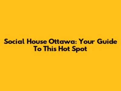 Social House Ottawa: Your Guide To This Hot Spot