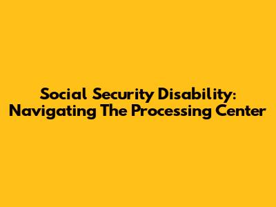 Social Security Disability: Navigating The Processing Center