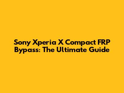 Sony Xperia X Compact FRP Bypass: The Ultimate Guide