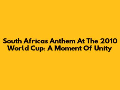 South Africa's Anthem At The 2010 World Cup: A Moment Of Unity