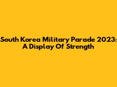 South Korea Military Parade 2023: A Display Of Strength