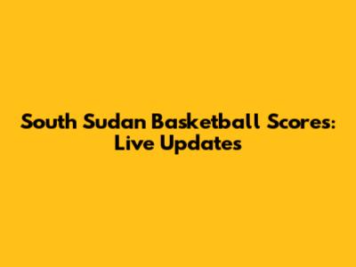 South Sudan Basketball Scores: Live Updates