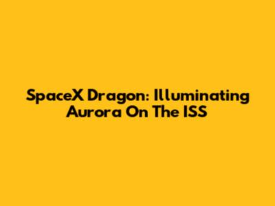 SpaceX Dragon: Illuminating Aurora On The ISS
