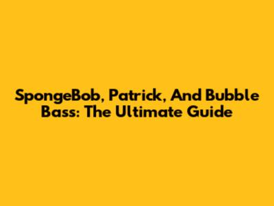 SpongeBob, Patrick, And Bubble Bass: The Ultimate Guide