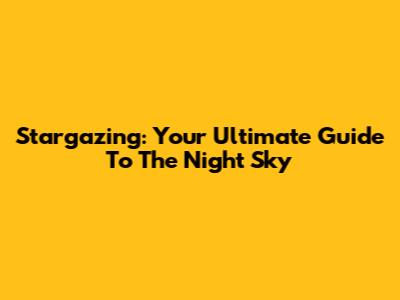 Stargazing: Your Ultimate Guide To The Night Sky