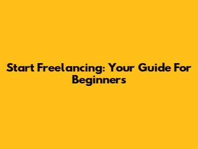 Start Freelancing: Your Guide For Beginners