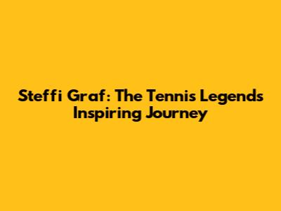 Steffi Graf: The Tennis Legend's Inspiring Journey