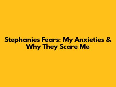 Stephanie's Fears: My Anxieties & Why They Scare Me