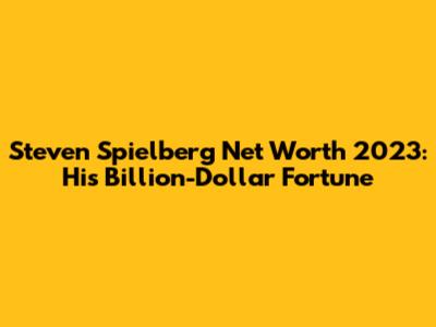 Steven Spielberg Net Worth 2023: His Billion-Dollar Fortune