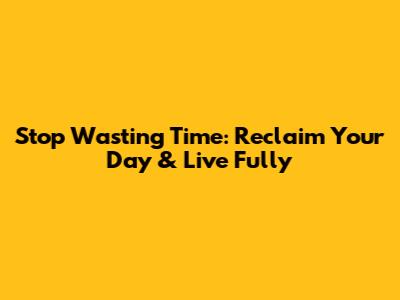 Stop Wasting Time: Reclaim Your Day & Live Fully